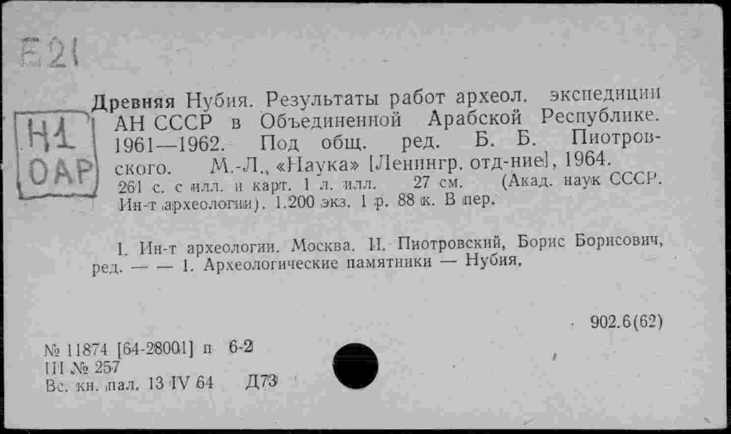 ﻿Hl
Древняя Нубия. Результаты работ археол. экспедиции
І АН СССР в Объединенной Арабской Республике.
1961—1962. Под общ. ред. Б. Б. Пиотров-
ского. М.-Л., «Наука» [Ленингр. отд-ние], 1964
26'1 с. с илл. и карт. 1 л. илл. 27 см. (Акад, наук СССг.
Ин-т .археологии). 1.200 экз. 1 :р. 88 ік. Впер.
I. Ин-т археологии. Москва. II. Пиотровский, Борис Борисович, ред.____1. Археологические памятники — Нубия,
№ 11874 [64-28001] и 6-2
1ГІ № 257
Вс. кн. пал. 13 IV 64 Д7Э
■ 902.6(62)
і